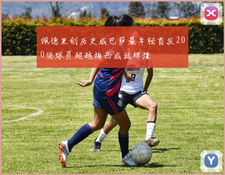 佩德里创历史成巴萨最年轻首发200场球员超越梅西成就辉煌