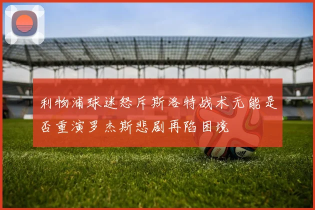 利物浦球迷怒斥斯洛特战术无能是否重演罗杰斯悲剧再陷困境
