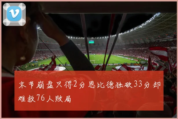 末节崩盘只得2分恩比德独砍33分却难救76人败局
