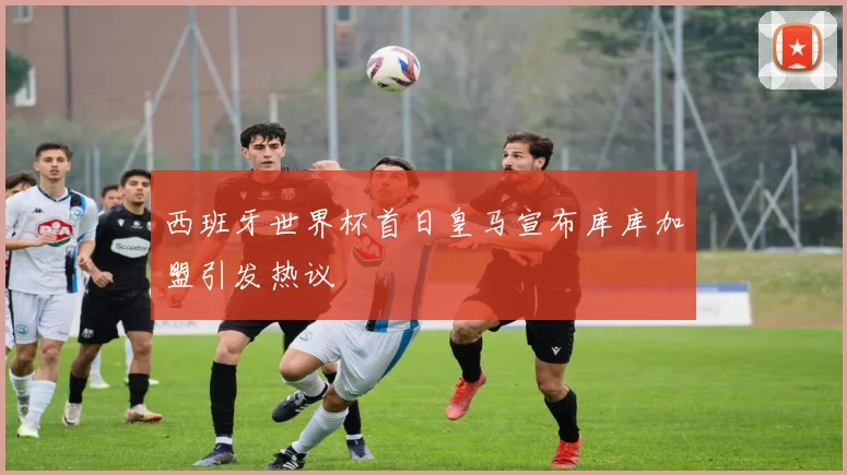 西班牙世界杯首日皇马宣布库库加盟引发热议