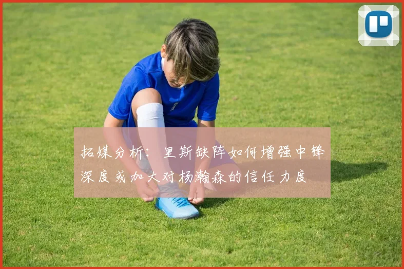 拓媒分析：里斯缺阵如何增强中锋深度或加大对杨瀚森的信任力度