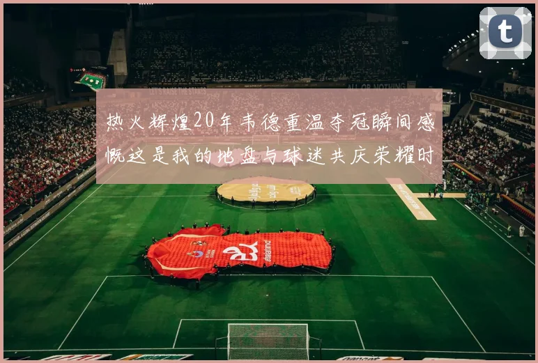 热火辉煌20年韦德重温夺冠瞬间感慨这是我的地盘与球迷共庆荣耀时刻