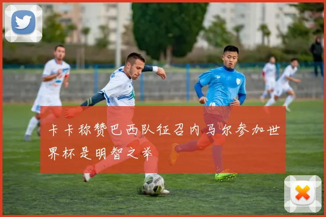 卡卡称赞巴西队征召内马尔参加世界杯是明智之举