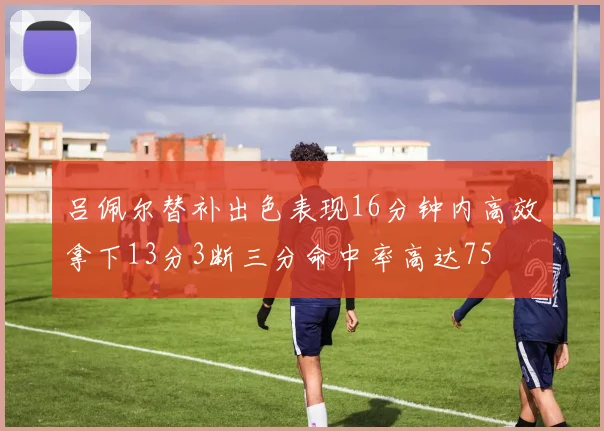 吕佩尔替补出色表现16分钟内高效拿下13分3断三分命中率高达75