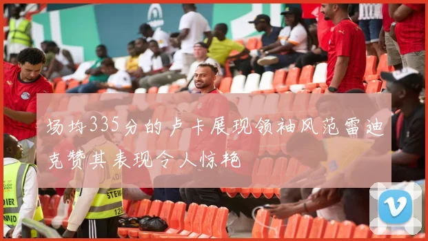 场均335分的卢卡展现领袖风范雷迪克赞其表现令人惊艳