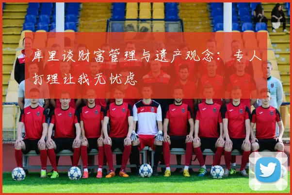 库里谈财富管理与遗产观念：专人打理让我无忧虑