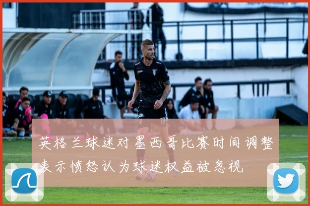 英格兰球迷对墨西哥比赛时间调整表示愤怒认为球迷权益被忽视