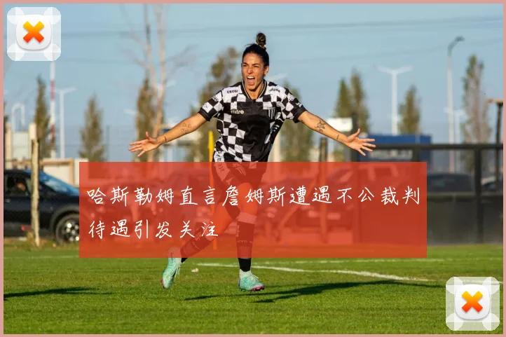 哈斯勒姆直言詹姆斯遭遇不公裁判待遇引发关注