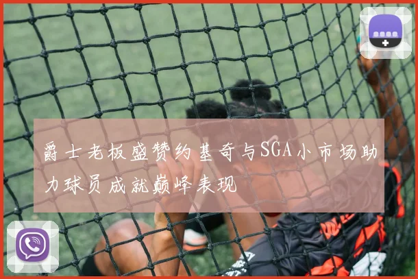 爵士老板盛赞约基奇与SGA小市场助力球员成就巅峰表现