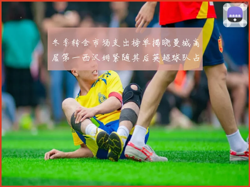 冬季转会市场支出榜单揭晓曼城高居第一西汉姆紧随其后英超球队占据五席
