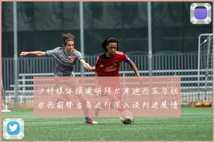 沙特媒体报道胡拜尔库迪西亚与切尔西前锋吉乌进行深入谈判进展情况