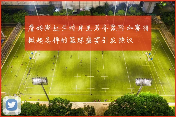 詹姆斯杜兰特库里若齐聚附加赛将掀起怎样的篮球盛宴引发热议