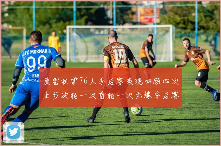 莫雷执掌76人季后赛表现回顾四次止步次轮一次首轮一次无缘季后赛
